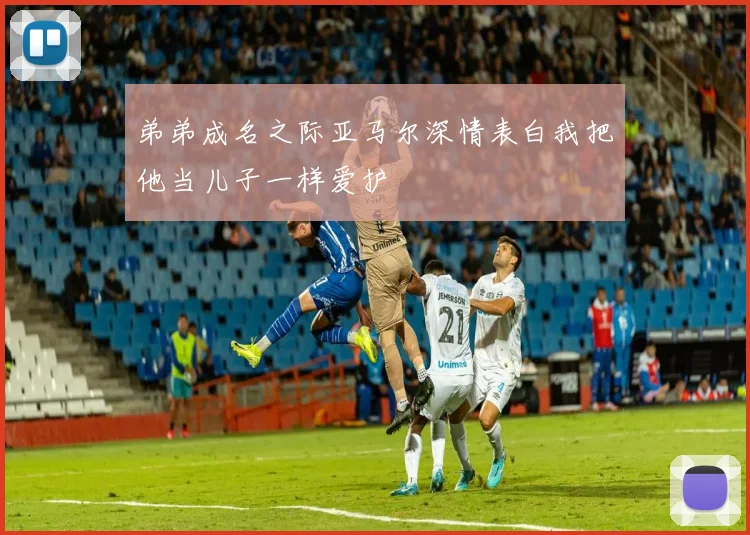 弟弟成名之际亚马尔深情表白我把他当儿子一样爱护