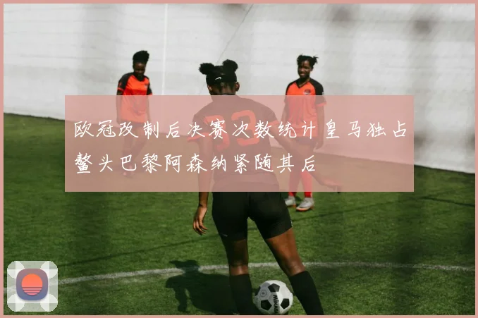 欧冠改制后决赛次数统计皇马独占鳌头巴黎阿森纳紧随其后