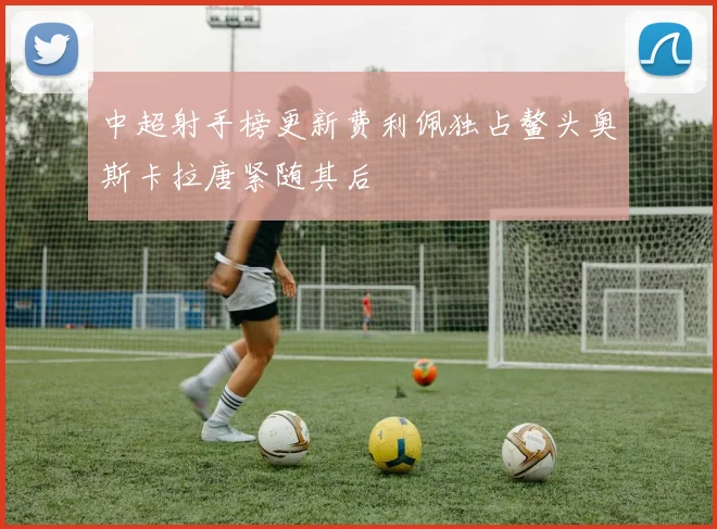 中超射手榜更新费利佩独占鳌头奥斯卡拉唐紧随其后