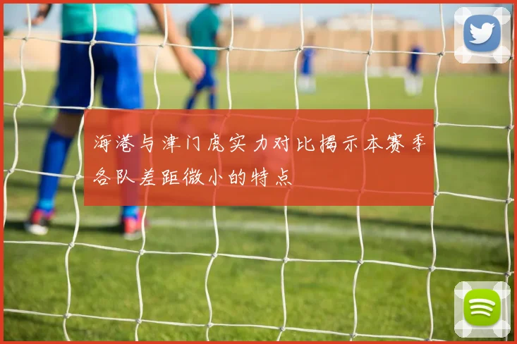 海港与津门虎实力对比揭示本赛季各队差距微小的特点