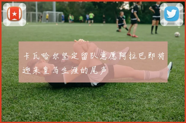 卡瓦哈尔坚定留队意愿阿拉巴即将迎来皇马生涯的尾声