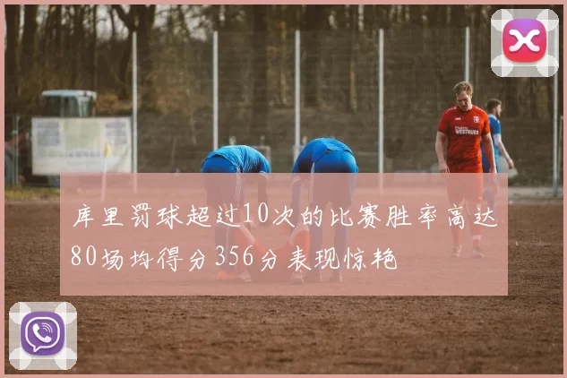 库里罚球超过10次的比赛胜率高达80场均得分356分表现惊艳