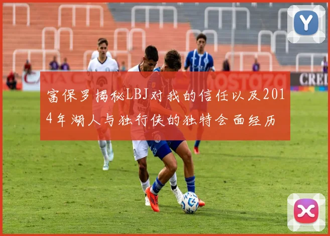 富保罗揭秘LBJ对我的信任以及2014年湖人与独行侠的独特会面经历