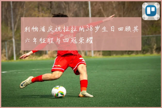 利物浦庆祝拉拉纳38岁生日回顾其六年征程与四冠荣耀