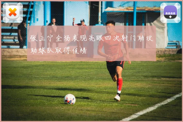 张玉宁全场表现亮眼四次射门助攻助球队取得佳绩
