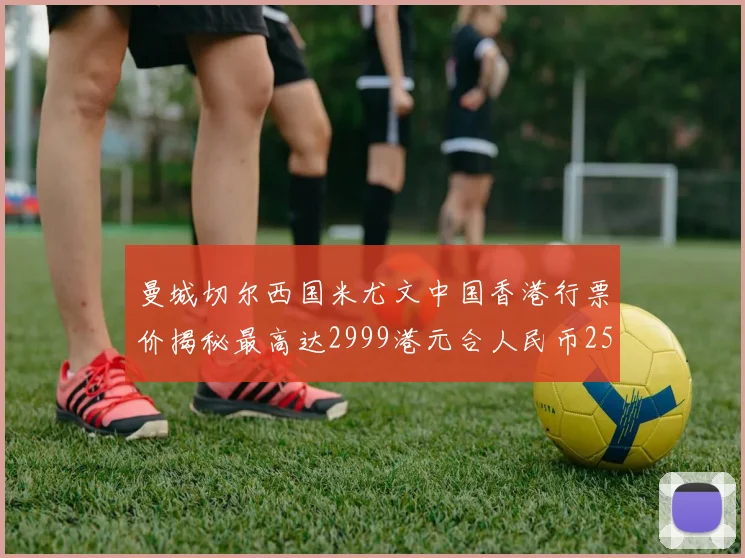 曼城切尔西国米尤文中国香港行票价揭秘最高达2999港元合人民币2598元
