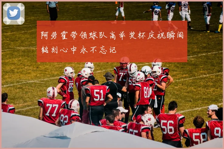 阿劳霍带领球队高举奖杯庆祝瞬间铭刻心中永不忘记