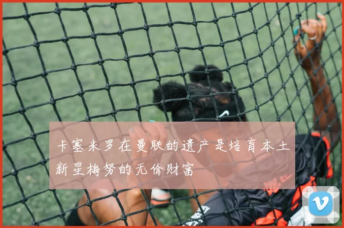 卡塞米罗在曼联的遗产是培育本土新星梅努的无价财富